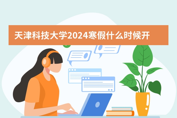 天津科技大学2024寒假什么时候开始(开学时间)