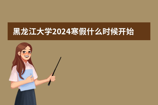 黑龙江大学2024寒假什么时候开始(开学时间)